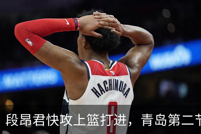 段昂君快攻上篮打进，青岛第二节打出17-6反超天津6分