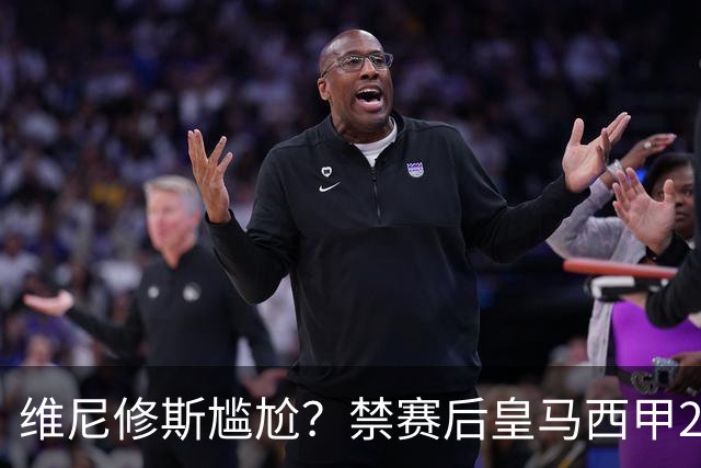 维尼修斯尴尬？禁赛后皇马西甲2连胜！发4个“笑哭”表情回应绝杀巴萨