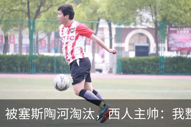 被塞斯陶河淘汰，西人主帅：我整个人都垮了，愿为一切负责