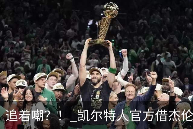 追着嘲？！ 凯尔特人官方借杰伦·布朗采访嘲讽球场冲突