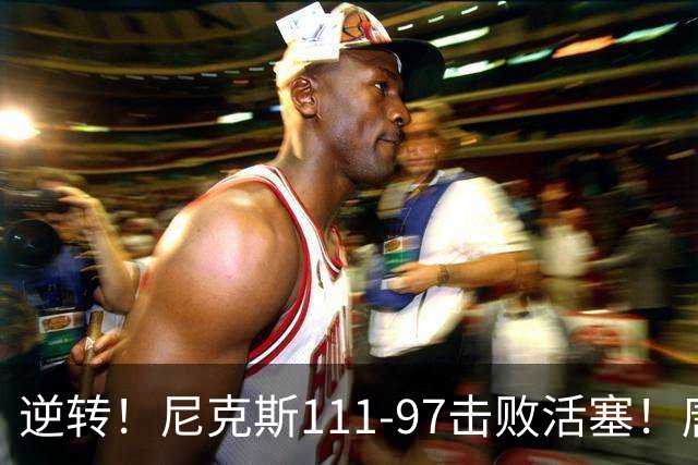 逆转！尼克斯111-97击败活塞！唐斯创29年纪录，不愧拿5700万年薪