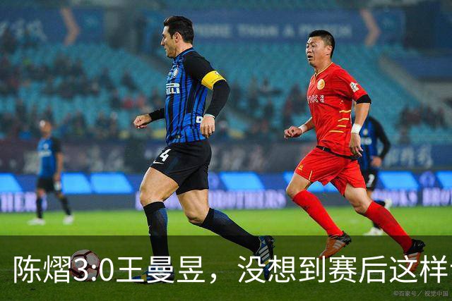 陈熠3:0王曼昱，没想到赛后这样说，一句话给足王曼昱“面子”！
